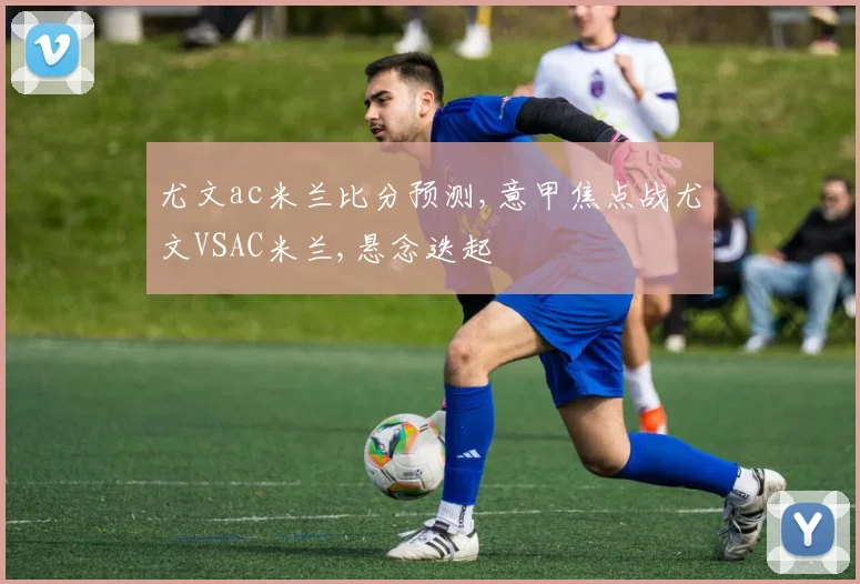 尤文ac米兰比分预测,意甲焦点战尤文VSAC米兰,悬念迭起